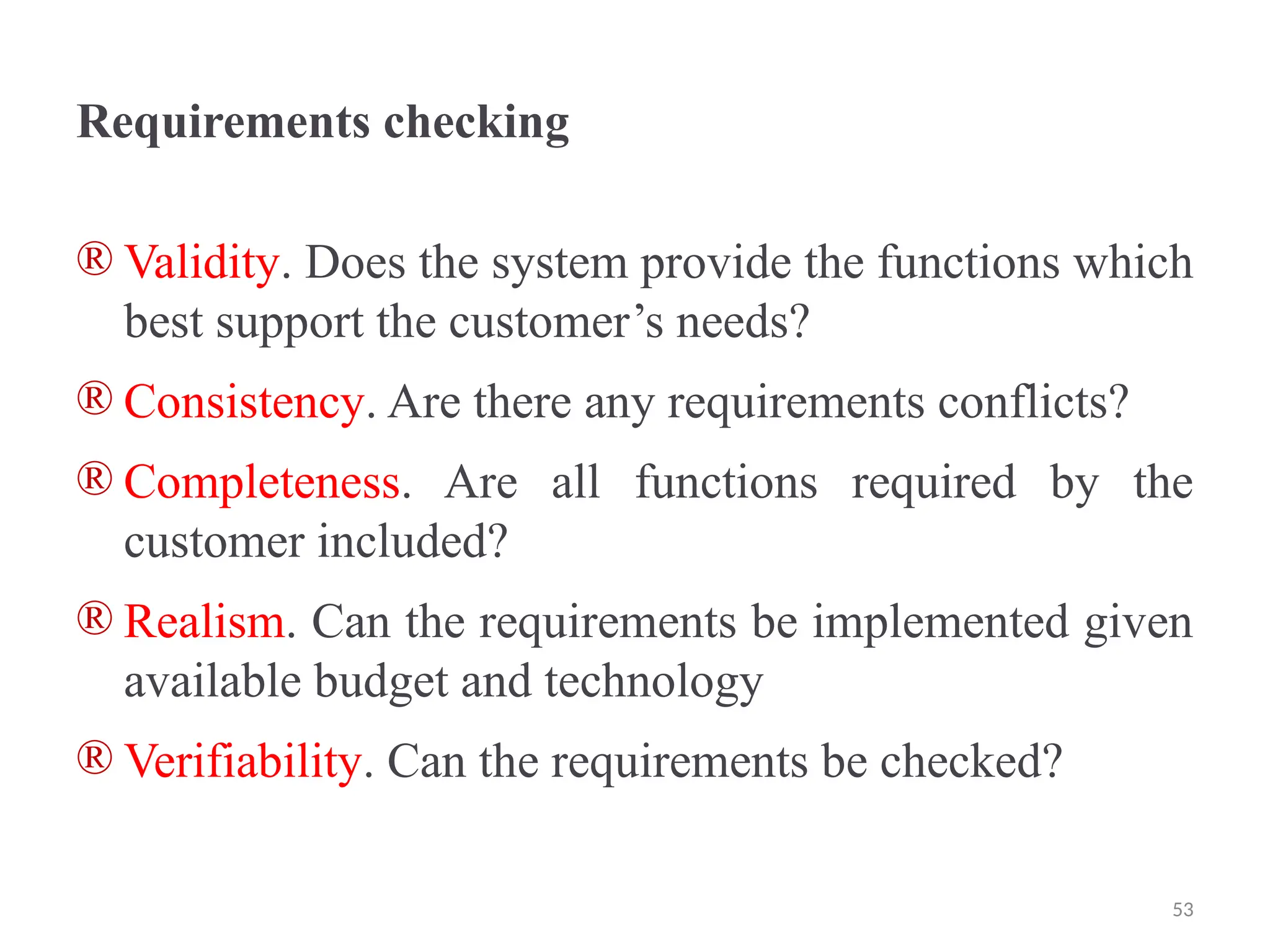 Requirements checking
® Validity. Does the system provide the functions which
best support the customer’s needs?
® Consistency. Are there any requirements conflicts?
® Completeness. Are all functions required by the
customer included?
® Realism. Can the requirements be implemented given
available budget and technology
® Verifiability. Can the requirements be checked?
53
 