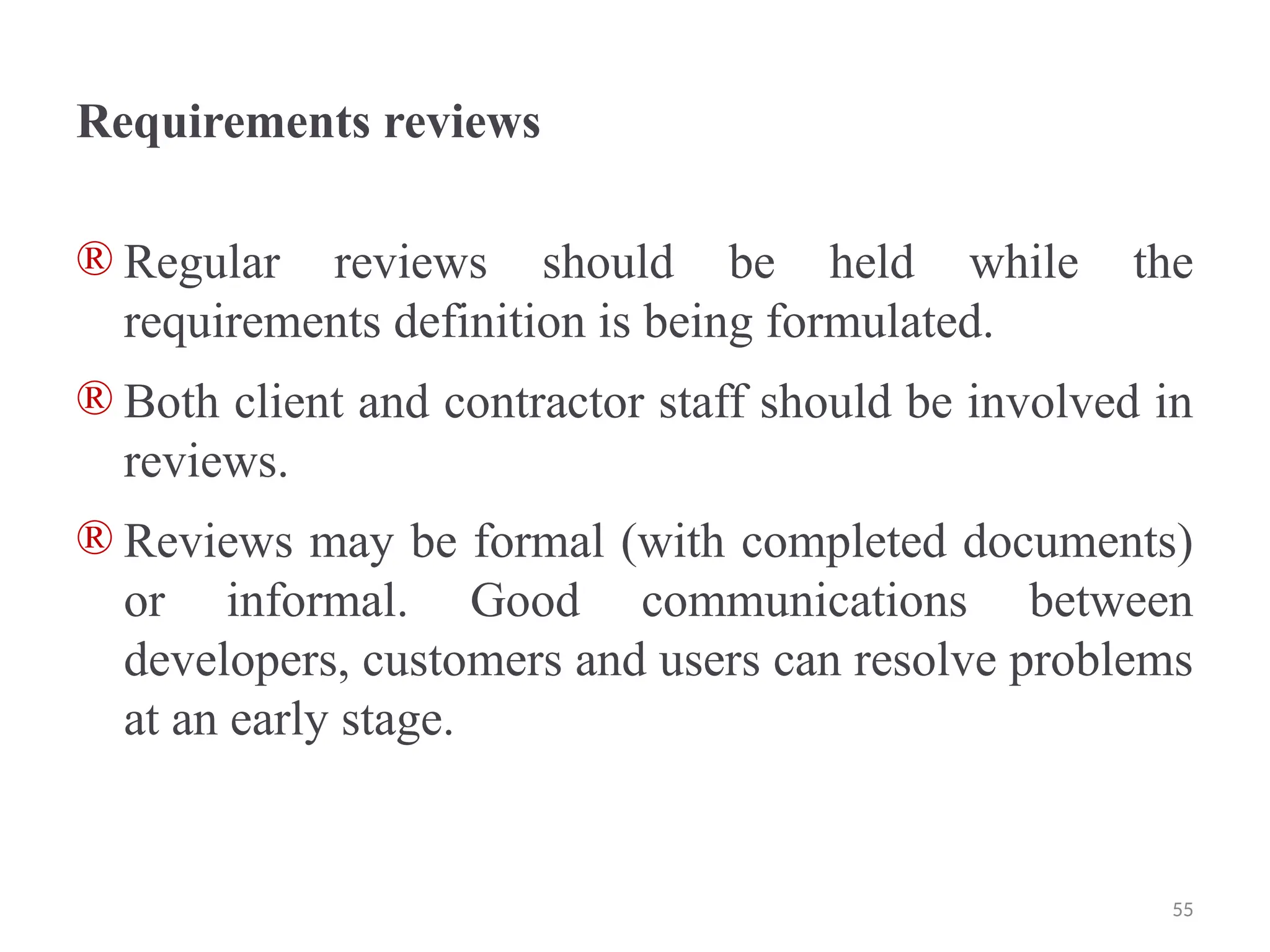 Requirements reviews
® Regular reviews should be held while the
requirements definition is being formulated.
® Both client and contractor staff should be involved in
reviews.
® Reviews may be formal (with completed documents)
or informal. Good communications between
developers, customers and users can resolve problems
at an early stage.
55
 