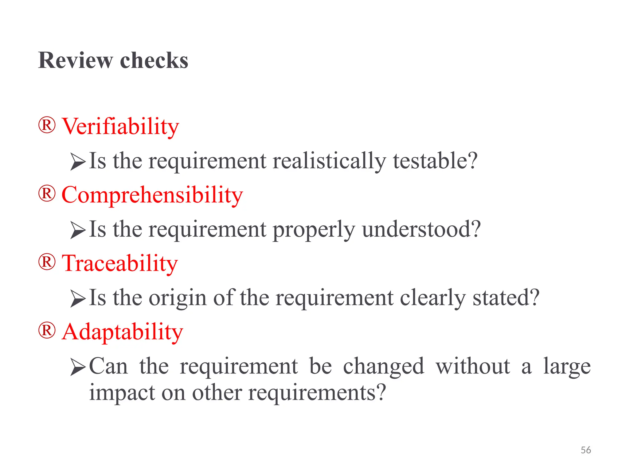 Review checks
® Verifiability
⮚Is the requirement realistically testable?
® Comprehensibility
⮚Is the requirement properly understood?
® Traceability
⮚Is the origin of the requirement clearly stated?
® Adaptability
⮚Can the requirement be changed without a large
impact on other requirements?
56
 