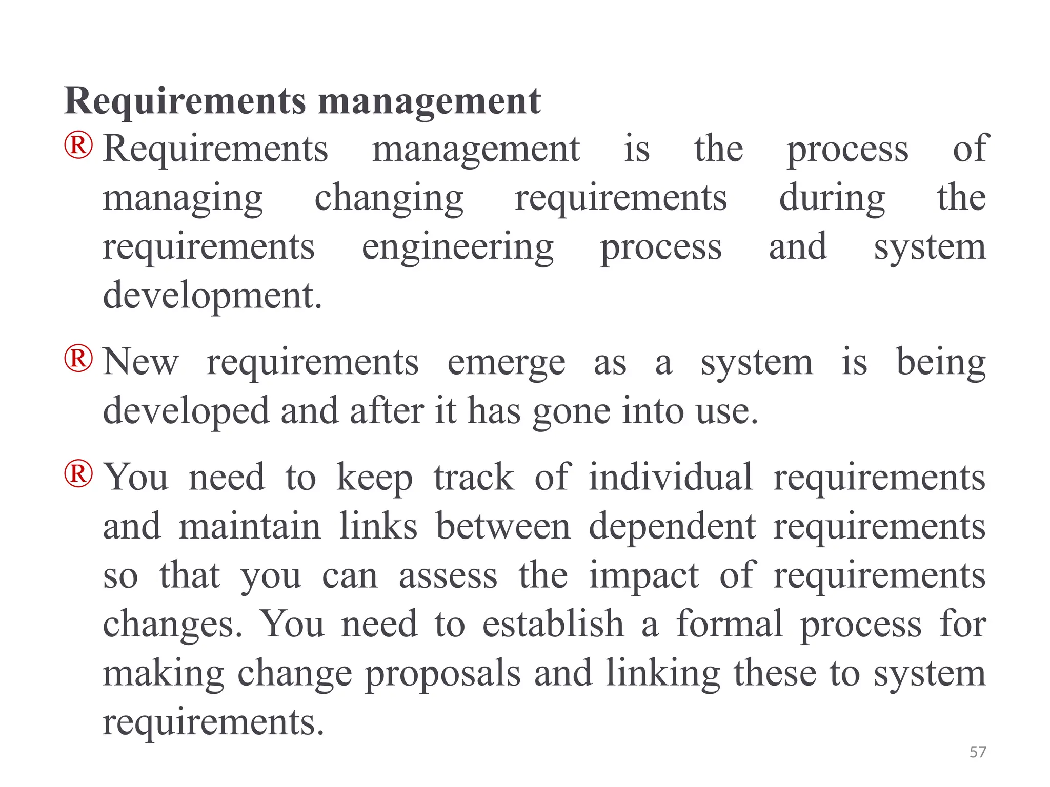 Requirements management
® Requirements management is the process of
managing changing requirements during the
requirements engineering process and system
development.
® New requirements emerge as a system is being
developed and after it has gone into use.
® You need to keep track of individual requirements
and maintain links between dependent requirements
so that you can assess the impact of requirements
changes. You need to establish a formal process for
making change proposals and linking these to system
requirements.
57
 
