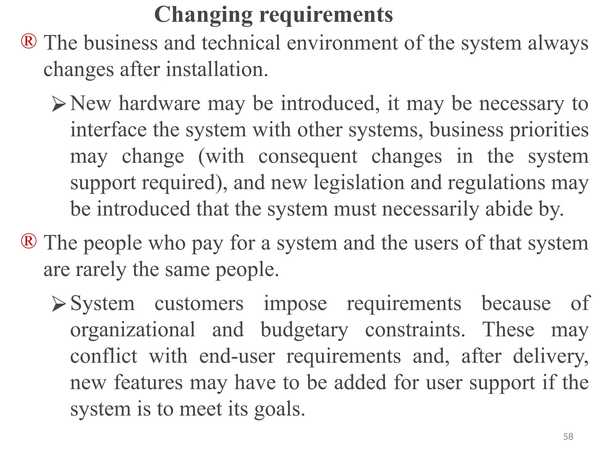 Changing requirements
® The business and technical environment of the system always
changes after installation.
⮚New hardware may be introduced, it may be necessary to
interface the system with other systems, business priorities
may change (with consequent changes in the system
support required), and new legislation and regulations may
be introduced that the system must necessarily abide by.
® The people who pay for a system and the users of that system
are rarely the same people.
⮚System customers impose requirements because of
organizational and budgetary constraints. These may
conflict with end-user requirements and, after delivery,
new features may have to be added for user support if the
system is to meet its goals.
58
 