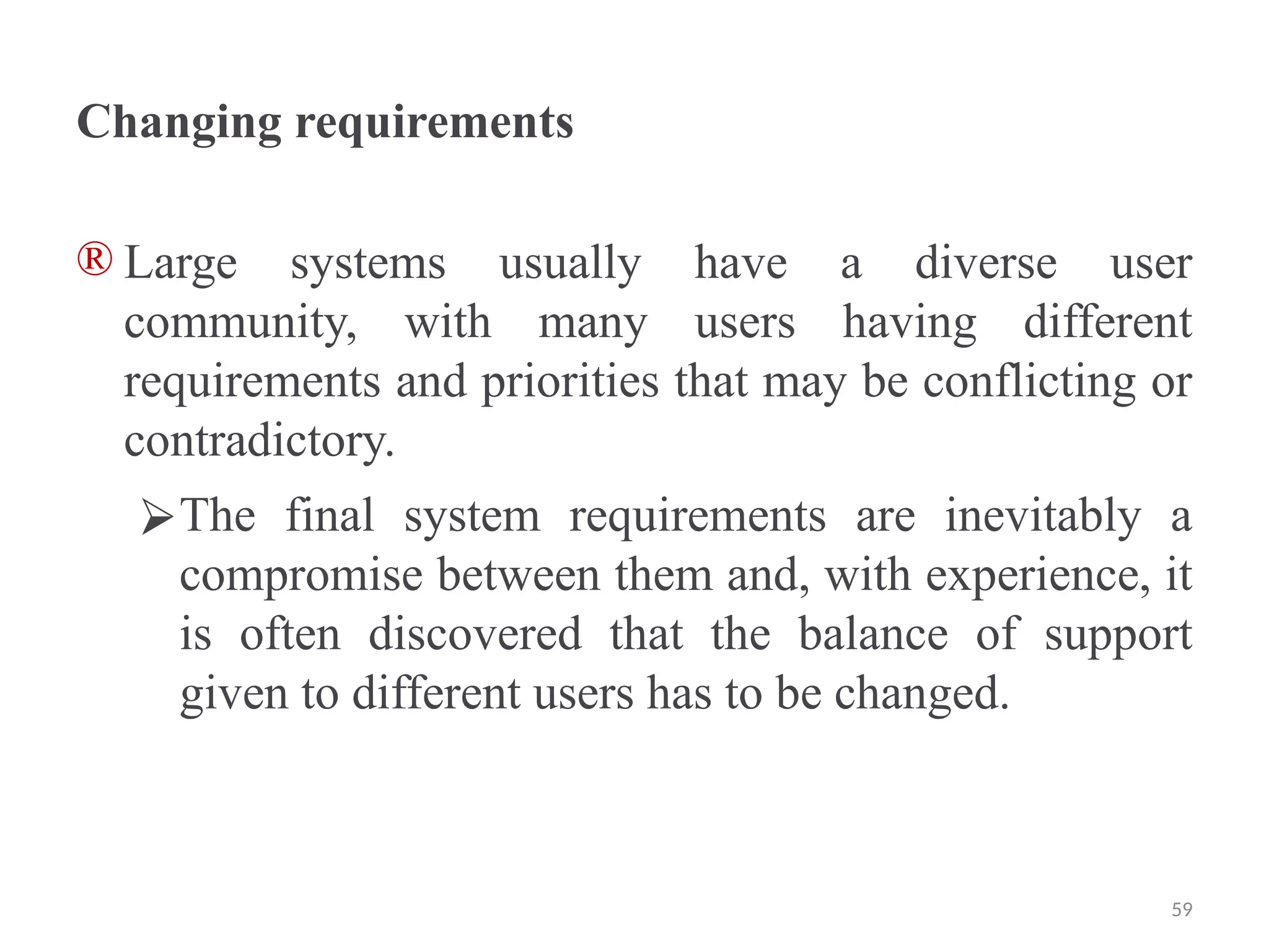 Changing requirements
® Large systems usually have a diverse user
community, with many users having different
requirements and priorities that may be conflicting or
contradictory.
⮚The final system requirements are inevitably a
compromise between them and, with experience, it
is often discovered that the balance of support
given to different users has to be changed.
59
 