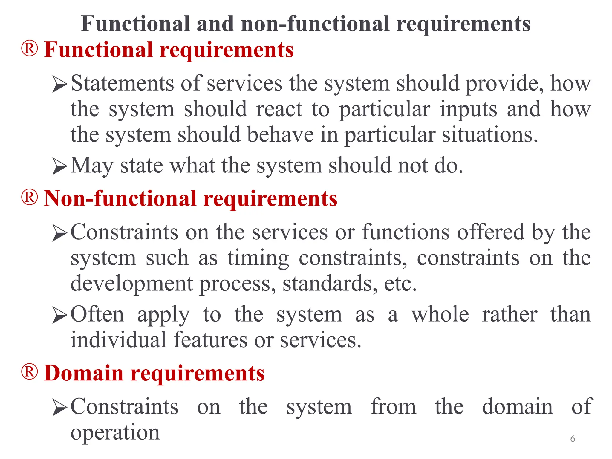 Functional and non-functional requirements
® Functional requirements
⮚Statements of services the system should provide, how
the system should react to particular inputs and how
the system should behave in particular situations.
⮚May state what the system should not do.
® Non-functional requirements
⮚Constraints on the services or functions offered by the
system such as timing constraints, constraints on the
development process, standards, etc.
⮚Often apply to the system as a whole rather than
individual features or services.
® Domain requirements
⮚Constraints on the system from the domain of
operation 6
 