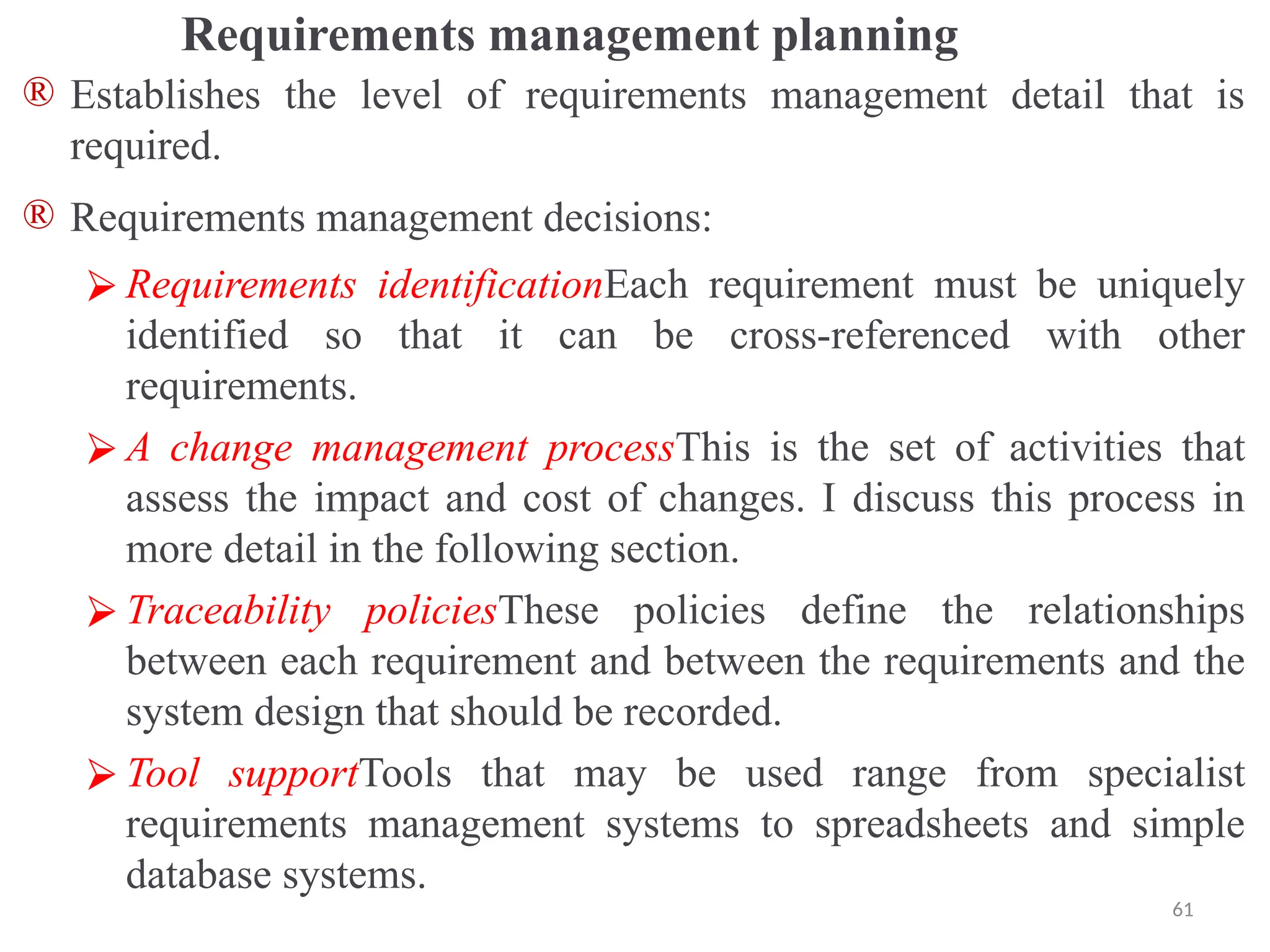 Requirements management planning
® Establishes the level of requirements management detail that is
required.
® Requirements management decisions:
⮚ Requirements identificationEach requirement must be uniquely
identified so that it can be cross-referenced with other
requirements.
⮚ A change management processThis is the set of activities that
assess the impact and cost of changes. I discuss this process in
more detail in the following section.
⮚ Traceability policiesThese policies define the relationships
between each requirement and between the requirements and the
system design that should be recorded.
⮚ Tool supportTools that may be used range from specialist
requirements management systems to spreadsheets and simple
database systems.
61
 