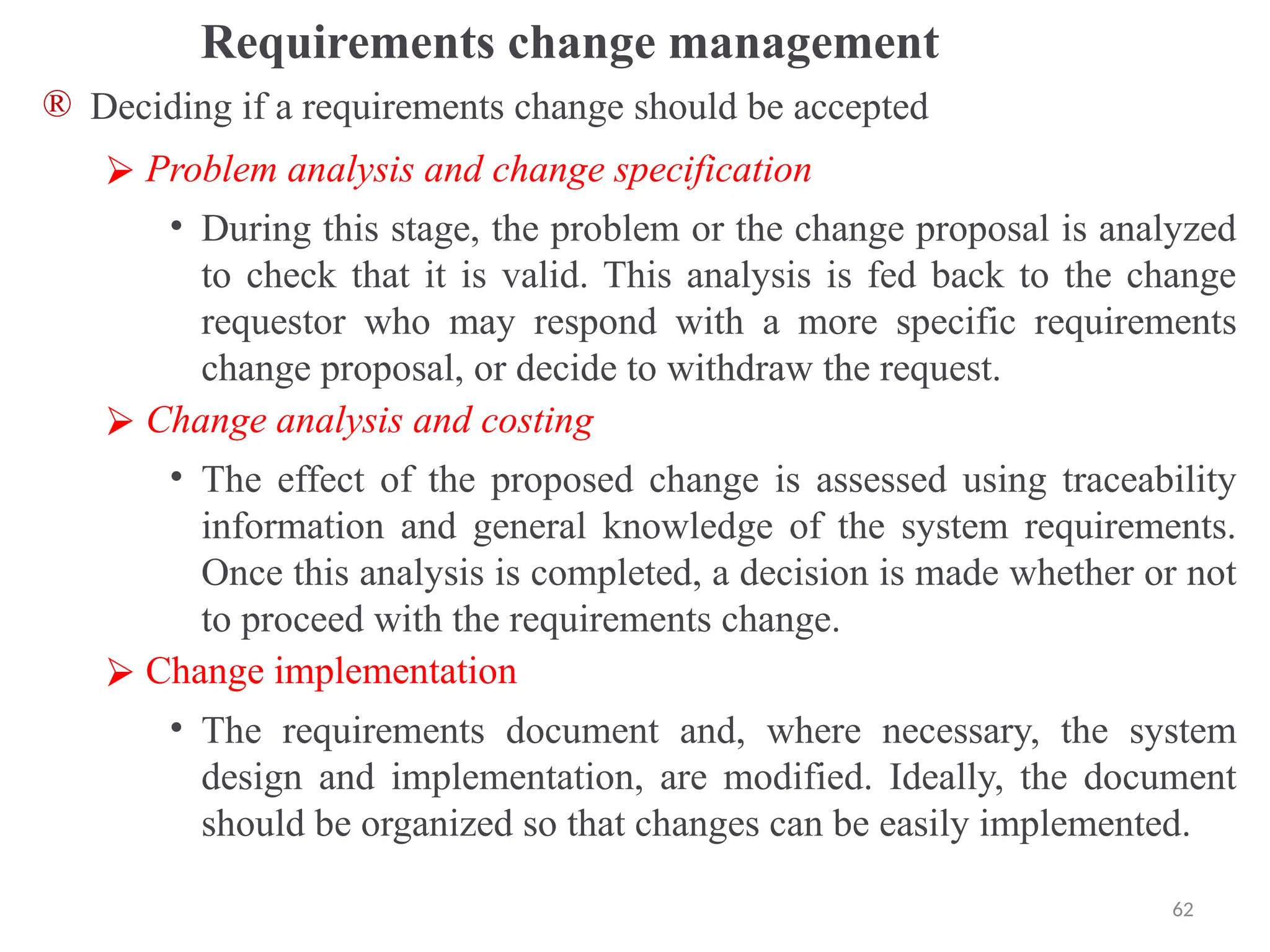 Requirements change management
® Deciding if a requirements change should be accepted
⮚ Problem analysis and change specification
• During this stage, the problem or the change proposal is analyzed
to check that it is valid. This analysis is fed back to the change
requestor who may respond with a more specific requirements
change proposal, or decide to withdraw the request.
⮚ Change analysis and costing
• The effect of the proposed change is assessed using traceability
information and general knowledge of the system requirements.
Once this analysis is completed, a decision is made whether or not
to proceed with the requirements change.
⮚ Change implementation
• The requirements document and, where necessary, the system
design and implementation, are modified. Ideally, the document
should be organized so that changes can be easily implemented.
62
 