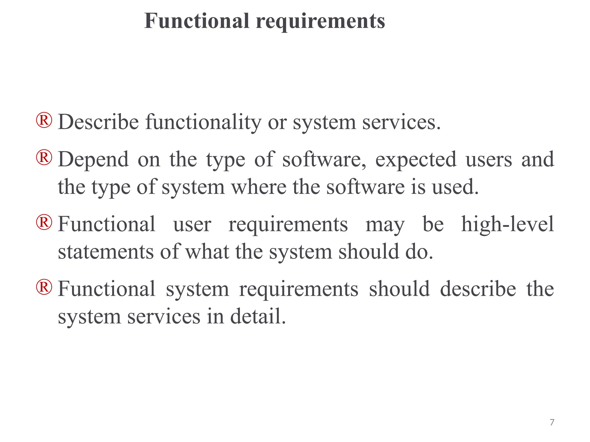 Functional requirements
® Describe functionality or system services.
® Depend on the type of software, expected users and
the type of system where the software is used.
® Functional user requirements may be high-level
statements of what the system should do.
® Functional system requirements should describe the
system services in detail.
7
 