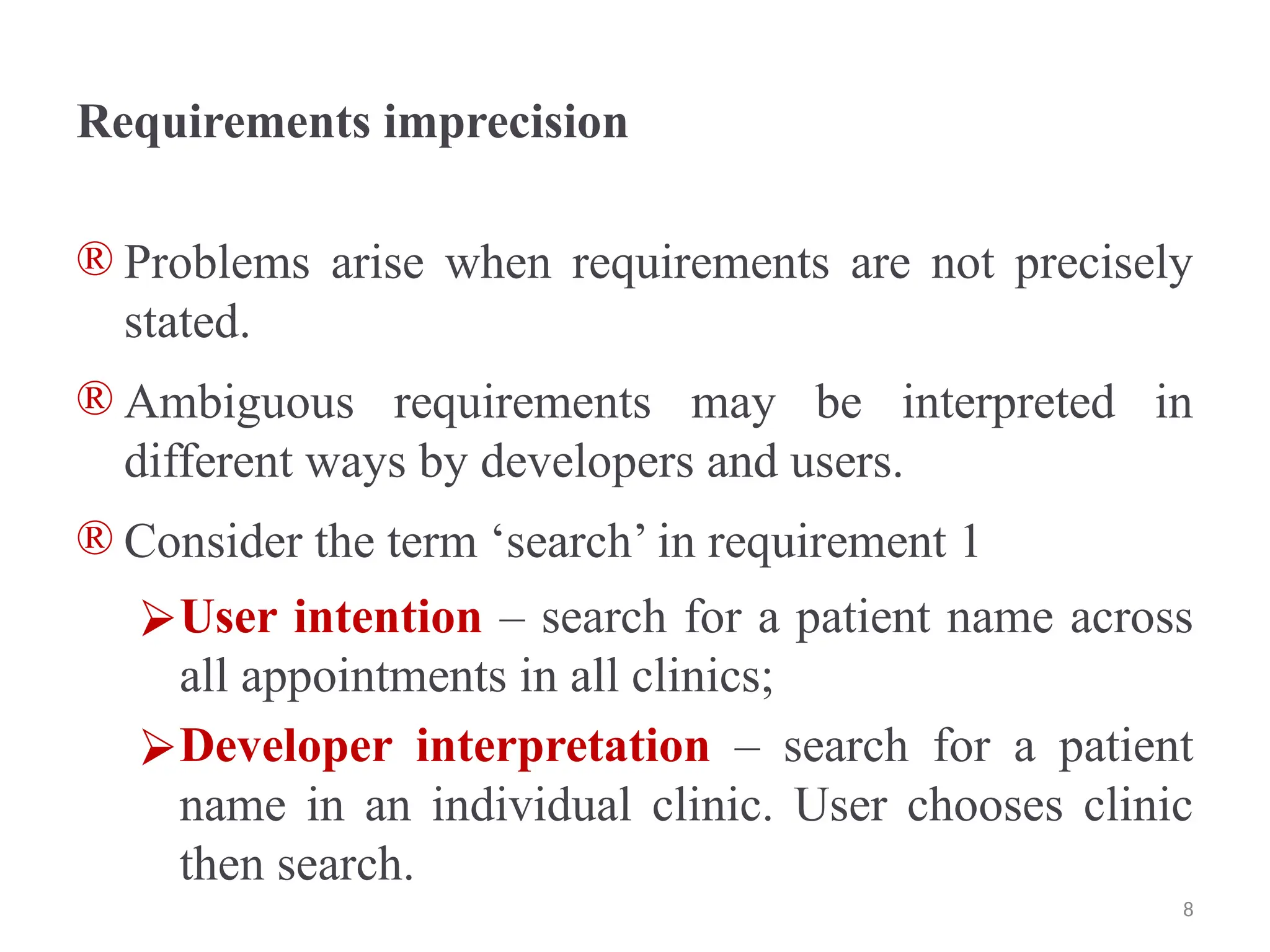 Requirements imprecision
® Problems arise when requirements are not precisely
stated.
® Ambiguous requirements may be interpreted in
different ways by developers and users.
® Consider the term ‘search’ in requirement 1
⮚User intention – search for a patient name across
all appointments in all clinics;
⮚Developer interpretation – search for a patient
name in an individual clinic. User chooses clinic
then search.
8
 