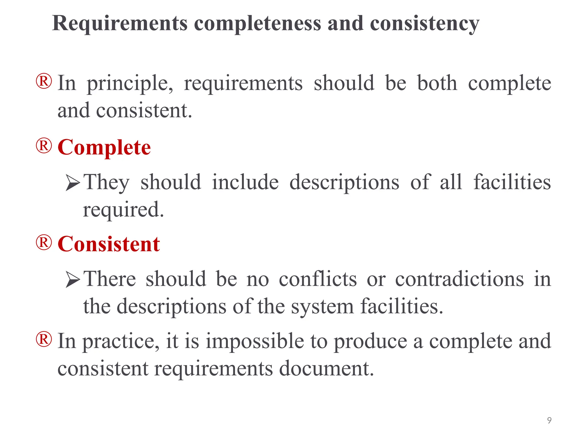 Requirements completeness and consistency
® In principle, requirements should be both complete
and consistent.
® Complete
⮚They should include descriptions of all facilities
required.
® Consistent
⮚There should be no conflicts or contradictions in
the descriptions of the system facilities.
® In practice, it is impossible to produce a complete and
consistent requirements document.
9
 