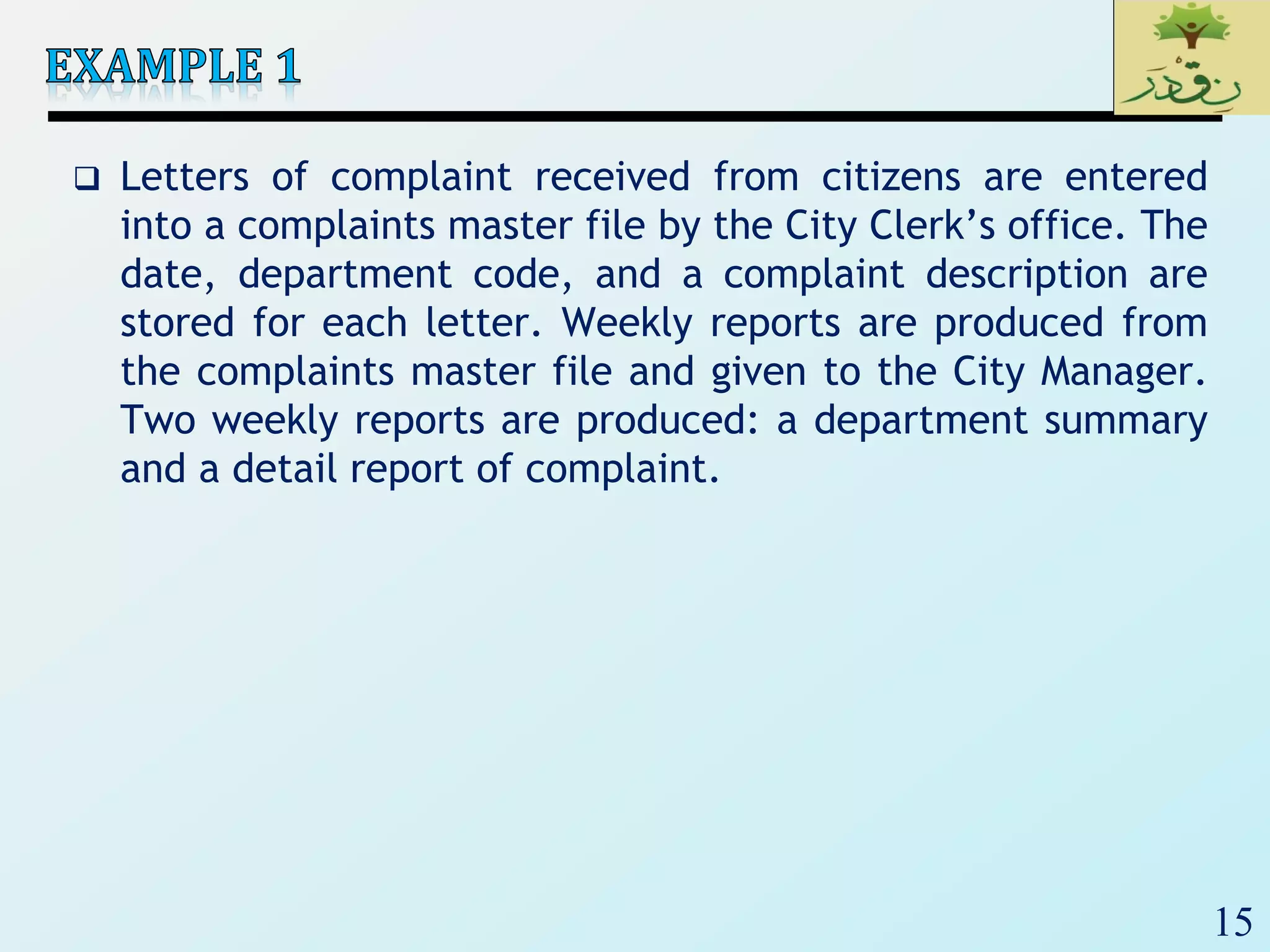 15
 Letters of complaint received from citizens are entered
into a complaints master file by the City Clerk’s office. The
date, department code, and a complaint description are
stored for each letter. Weekly reports are produced from
the complaints master file and given to the City Manager.
Two weekly reports are produced: a department summary
and a detail report of complaint.
 