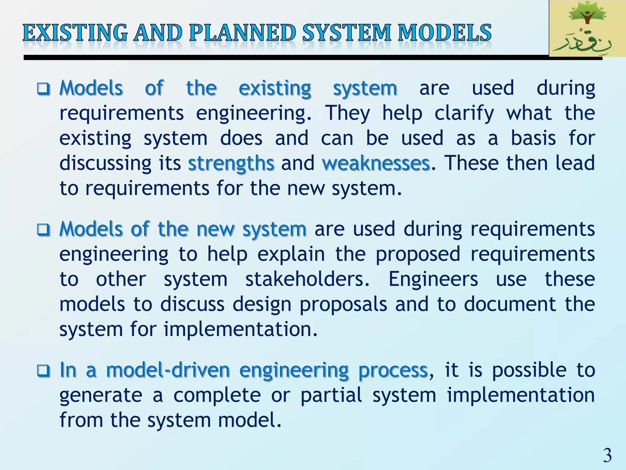 3
 Models of the existing system are used during
requirements engineering. They help clarify what the
existing system does and can be used as a basis for
discussing its strengths and weaknesses. These then lead
to requirements for the new system.
 Models of the new system are used during requirements
engineering to help explain the proposed requirements
to other system stakeholders. Engineers use these
models to discuss design proposals and to document the
system for implementation.
 In a model-driven engineering process, it is possible to
generate a complete or partial system implementation
from the system model.
 