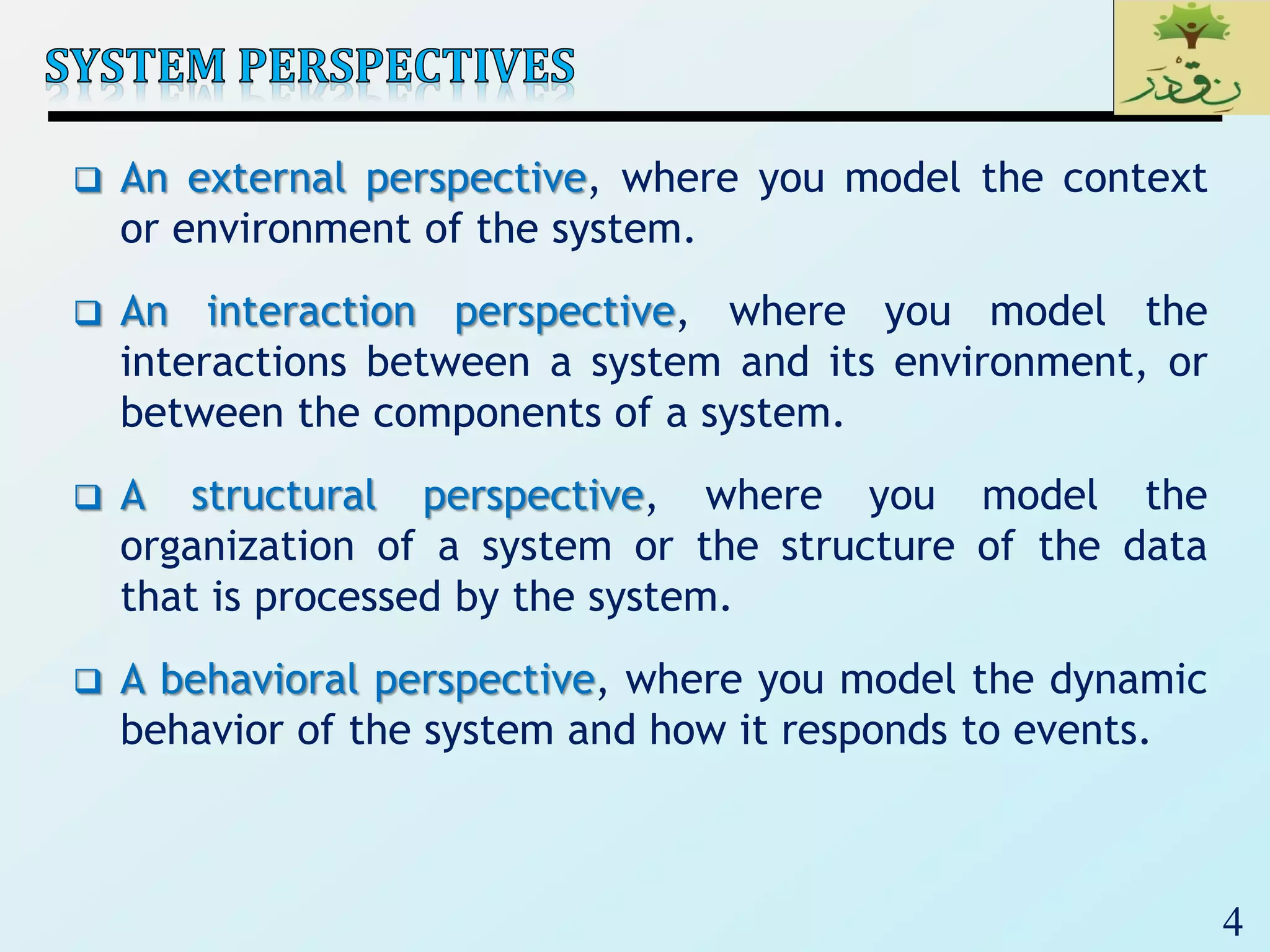 4
 An external perspective, where you model the context
or environment of the system.
 An interaction perspective, where you model the
interactions between a system and its environment, or
between the components of a system.
 A structural perspective, where you model the
organization of a system or the structure of the data
that is processed by the system.
 A behavioral perspective, where you model the dynamic
behavior of the system and how it responds to events.
 