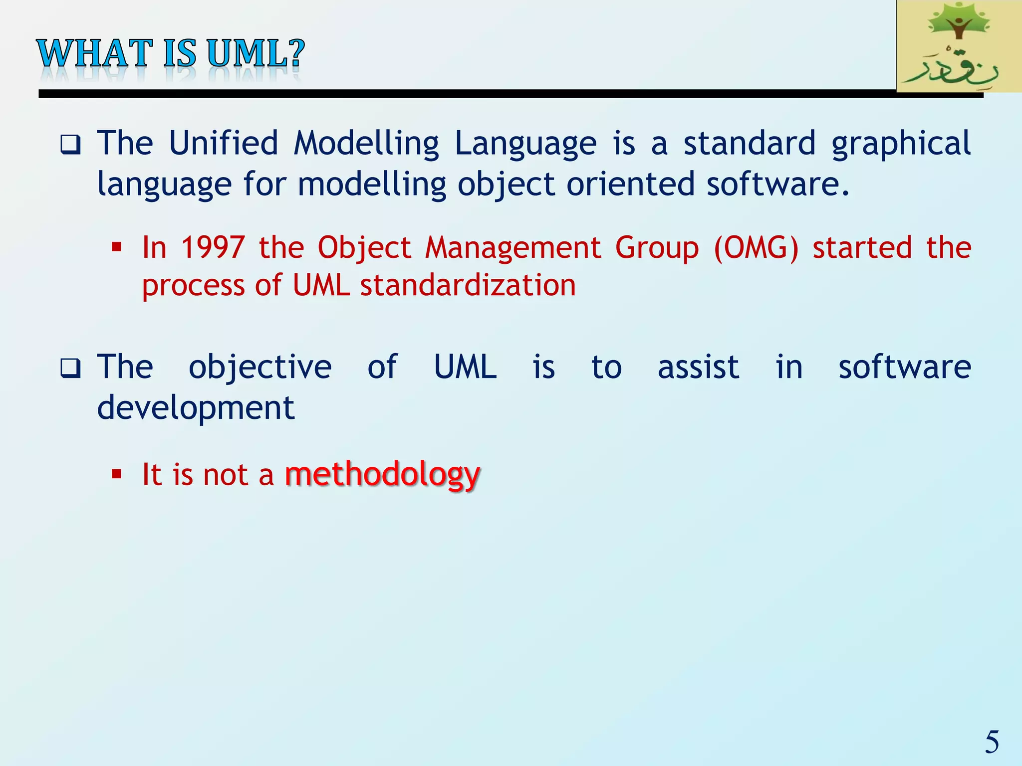 5
 The Unified Modelling Language is a standard graphical
language for modelling object oriented software.
 In 1997 the Object Management Group (OMG) started the
process of UML standardization
 The objective of UML is to assist in software
development
 It is not a methodology
 