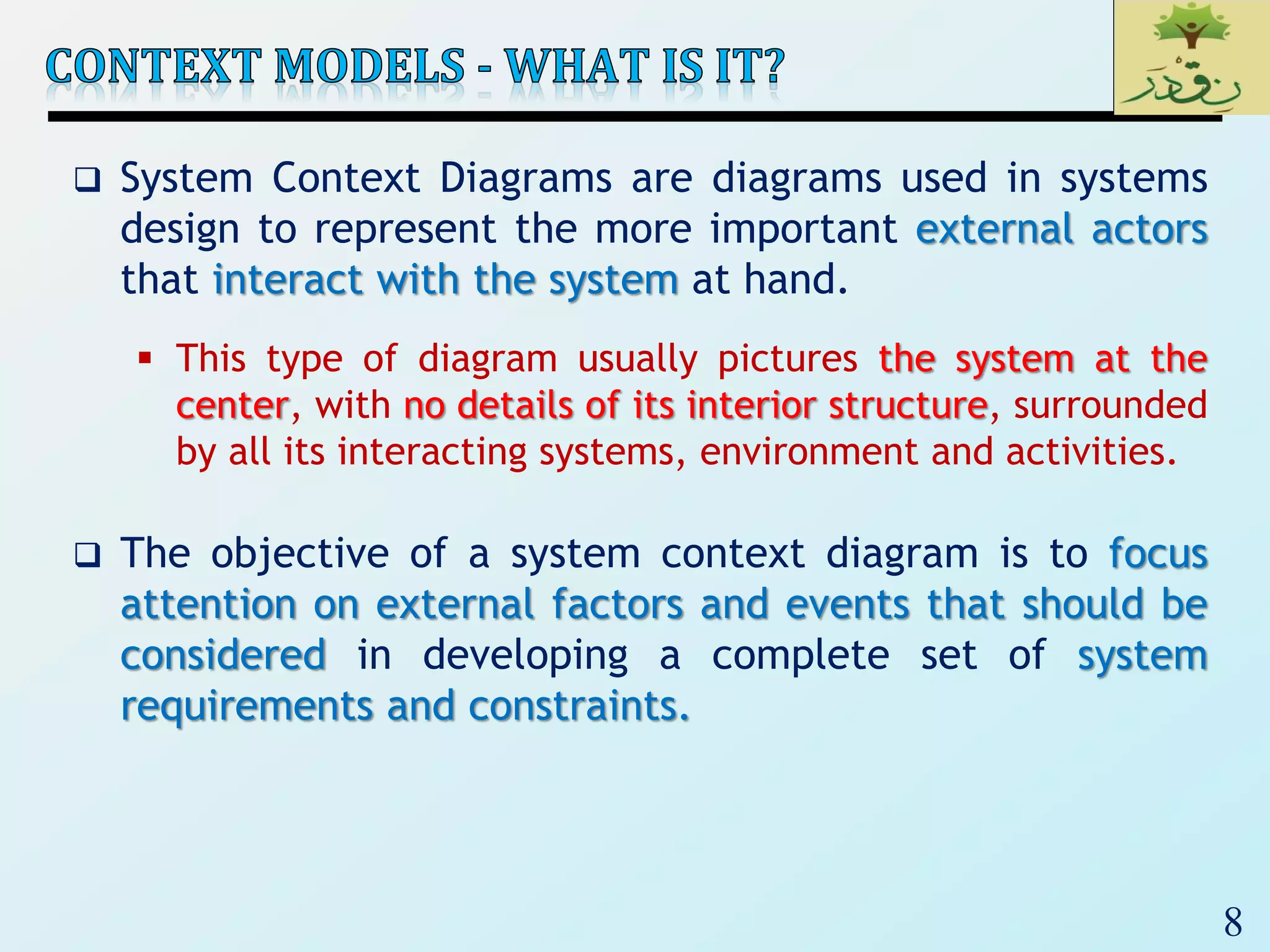 8
 System Context Diagrams are diagrams used in systems
design to represent the more important external actors
that interact with the system at hand.
 This type of diagram usually pictures the system at the
center, with no details of its interior structure, surrounded
by all its interacting systems, environment and activities.
 The objective of a system context diagram is to focus
attention on external factors and events that should be
considered in developing a complete set of system
requirements and constraints.
 