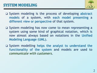2
 System modeling is the process of developing abstract
models of a system, with each model presenting a
different view or perspective of that system.
 System modeling has now come to mean representing a
system using some kind of graphical notation, which is
now almost always based on notations in the Unified
Modeling Language (UML).
 System modelling helps the analyst to understand the
functionality of the system and models are used to
communicate with customers.
 