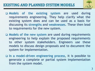 3
 Models of the existing system are used during
requirements engineering. They help clarify what the
existing system does and can be used as a basis for
discussing its strengths and weaknesses. These then lead
to requirements for the new system.
 Models of the new system are used during requirements
engineering to help explain the proposed requirements
to other system stakeholders. Engineers use these
models to discuss design proposals and to document the
system for implementation.
 In a model-driven engineering process, it is possible to
generate a complete or partial system implementation
from the system model.
 