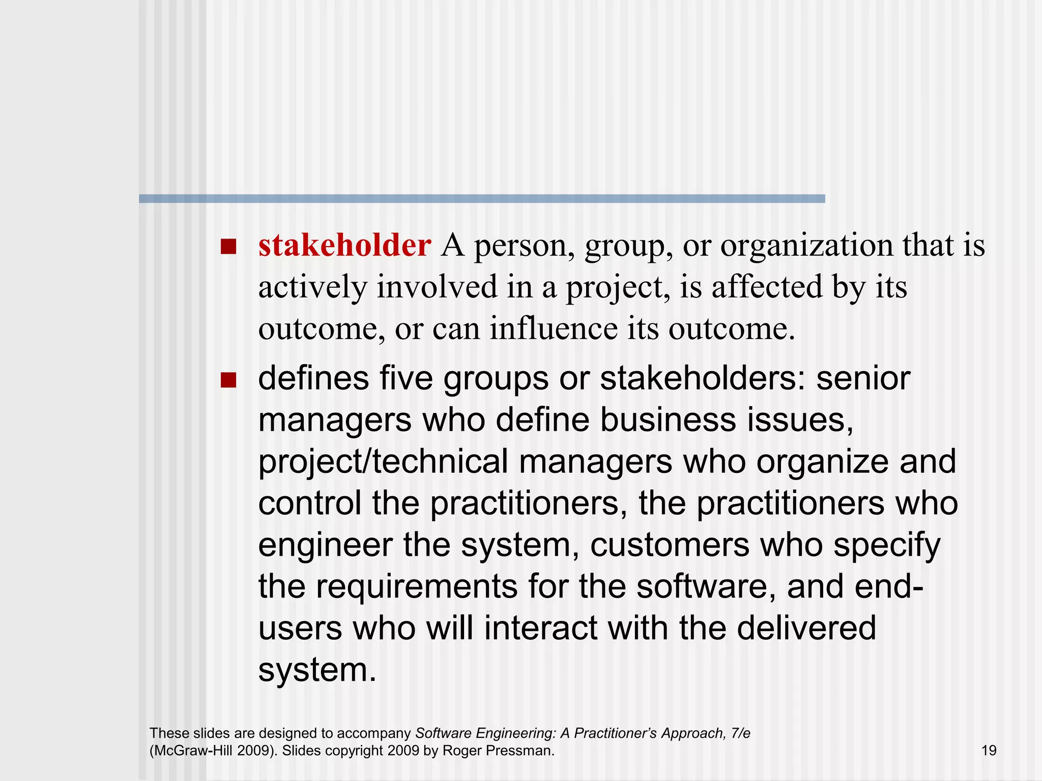  stakeholder A person, group, or organization that is
actively involved in a project, is affected by its
outcome, or can influence its outcome.
 defines five groups or stakeholders: senior
managers who define business issues,
project/technical managers who organize and
control the practitioners, the practitioners who
engineer the system, customers who specify
the requirements for the software, and end-
users who will interact with the delivered
system.
These slides are designed to accompany Software Engineering: A Practitioner’s Approach, 7/e
(McGraw-Hill 2009). Slides copyright 2009 by Roger Pressman. 19
 