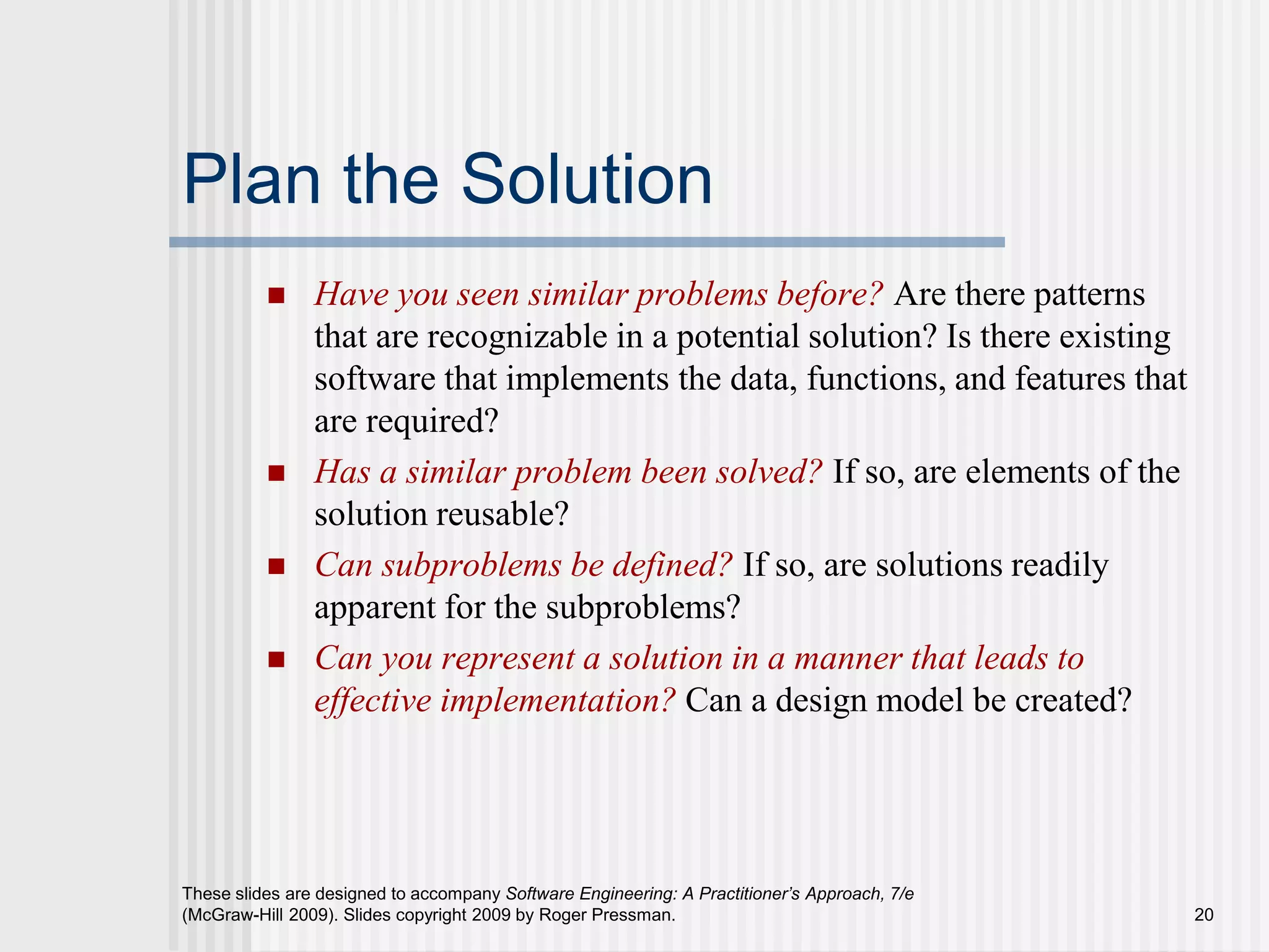 These slides are designed to accompany Software Engineering: A Practitioner’s Approach, 7/e
(McGraw-Hill 2009). Slides copyright 2009 by Roger Pressman. 20
Plan the Solution
 Have you seen similar problems before? Are there patterns
that are recognizable in a potential solution? Is there existing
software that implements the data, functions, and features that
are required?
 Has a similar problem been solved? If so, are elements of the
solution reusable?
 Can subproblems be defined? If so, are solutions readily
apparent for the subproblems?
 Can you represent a solution in a manner that leads to
effective implementation? Can a design model be created?
 