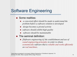 These slides are designed to accompany Software Engineering: A Practitioner’s Approach, 7/e
(McGraw-Hill 2009). Slides copyright 2009 by Roger Pressman. 10
Software Engineering
 Some realities:
 a concerted effort should be made to understand the
problem before a software solution is developed
 design becomes a pivotal activity
 software should exhibit high quality
 software should be maintainable
 The seminal definition:
 [Software engineering is] the establishment and use of
sound engineering principles in order to obtain
economically software that is reliable and works efficiently
on real machines.
 