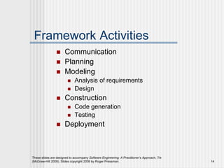 These slides are designed to accompany Software Engineering: A Practitioner’s Approach, 7/e
(McGraw-Hill 2009). Slides copyright 2009 by Roger Pressman. 14
Framework Activities
 Communication
 Planning
 Modeling
 Analysis of requirements
 Design
 Construction
 Code generation
 Testing
 Deployment
 