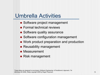 These slides are designed to accompany Software Engineering: A Practitioner’s Approach, 7/e
(McGraw-Hill 2009). Slides copyright 2009 by Roger Pressman. 15
Umbrella Activities
 Software project management
 Formal technical reviews
 Software quality assurance
 Software configuration management
 Work product preparation and production
 Reusability management
 Measurement
 Risk management
 