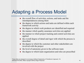 These slides are designed to accompany Software Engineering: A Practitioner’s Approach, 7/e
(McGraw-Hill 2009). Slides copyright 2009 by Roger Pressman. 16
Adapting a Process Model
 the overall flow of activities, actions, and tasks and the
interdependencies among them
 the degree to which actions and tasks are defined within each
framework activity
 the degree to which work products are identified and required
 the manner which quality assurance activities are applied
 the manner in which project tracking and control activities are
applied
 the overall degree of detail and rigor with which the process is
described
 the degree to which the customer and other stakeholders are
involved with the project
 the level of autonomy given to the software team
 the degree to which team organization and roles are prescribed
 