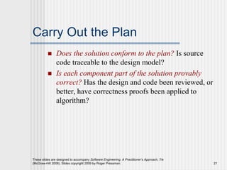 These slides are designed to accompany Software Engineering: A Practitioner’s Approach, 7/e
(McGraw-Hill 2009). Slides copyright 2009 by Roger Pressman. 21
Carry Out the Plan
 Does the solution conform to the plan? Is source
code traceable to the design model?
 Is each component part of the solution provably
correct? Has the design and code been reviewed, or
better, have correctness proofs been applied to
algorithm?
 