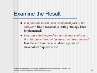 These slides are designed to accompany Software Engineering: A Practitioner’s Approach, 7/e
(McGraw-Hill 2009). Slides copyright 2009 by Roger Pressman. 22
Examine the Result
 Is it possible to test each component part of the
solution? Has a reasonable testing strategy been
implemented?
 Does the solution produce results that conform to
the data, functions, and features that are required?
Has the software been validated against all
stakeholder requirements?
 