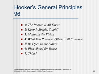These slides are designed to accompany Software Engineering: A Practitioner’s Approach, 7/e
(McGraw-Hill 2009). Slides copyright 2009 by Roger Pressman. 23
Hooker’s General Principles
96
 1: The Reason It All Exists
 2: Keep It Simple, Stupid!
 3: Maintain the Vision
 4: What You Produce, Others Will Consume
 5: Be Open to the Future
 6: Plan Ahead for Reuse
 7: Think!
 
