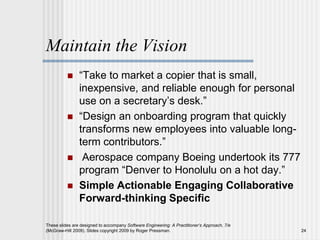 Maintain the Vision
 “Take to market a copier that is small,
inexpensive, and reliable enough for personal
use on a secretary’s desk.”
 “Design an onboarding program that quickly
transforms new employees into valuable long-
term contributors.”
 Aerospace company Boeing undertook its 777
program “Denver to Honolulu on a hot day.”
 Simple Actionable Engaging Collaborative
Forward-thinking Specific
These slides are designed to accompany Software Engineering: A Practitioner’s Approach, 7/e
(McGraw-Hill 2009). Slides copyright 2009 by Roger Pressman. 24
 