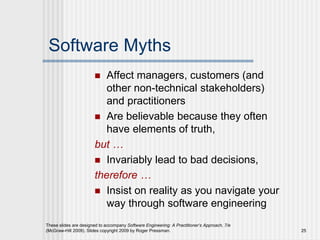 These slides are designed to accompany Software Engineering: A Practitioner’s Approach, 7/e
(McGraw-Hill 2009). Slides copyright 2009 by Roger Pressman. 25
Software Myths
 Affect managers, customers (and
other non-technical stakeholders)
and practitioners
 Are believable because they often
have elements of truth,
but …
 Invariably lead to bad decisions,
therefore …
 Insist on reality as you navigate your
way through software engineering
 