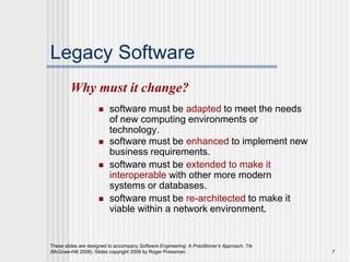 These slides are designed to accompany Software Engineering: A Practitioner’s Approach, 7/e
(McGraw-Hill 2009). Slides copyright 2009 by Roger Pressman. 7
Legacy Software
 software must be adapted to meet the needs
of new computing environments or
technology.
 software must be enhanced to implement new
business requirements.
 software must be extended to make it
interoperable with other more modern
systems or databases.
 software must be re-architected to make it
viable within a network environment.
Why must it change?
 