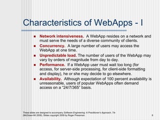 These slides are designed to accompany Software Engineering: A Practitioner’s Approach, 7/e
(McGraw-Hill 2009). Slides copyright 2009 by Roger Pressman. 8
Characteristics of WebApps - I
 Network intensiveness. A WebApp resides on a network and
must serve the needs of a diverse community of clients.
 Concurrency. A large number of users may access the
WebApp at one time.
 Unpredictable load. The number of users of the WebApp may
vary by orders of magnitude from day to day.
 Performance. If a WebApp user must wait too long (for
access, for server-side processing, for client-side formatting
and display), he or she may decide to go elsewhere.
 Availability. Although expectation of 100 percent availability is
unreasonable, users of popular WebApps often demand
access on a “24/7/365” basis.
 