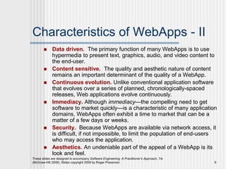 These slides are designed to accompany Software Engineering: A Practitioner’s Approach, 7/e
(McGraw-Hill 2009). Slides copyright 2009 by Roger Pressman. 9
Characteristics of WebApps - II
 Data driven. The primary function of many WebApps is to use
hypermedia to present text, graphics, audio, and video content to
the end-user.
 Content sensitive. The quality and aesthetic nature of content
remains an important determinant of the quality of a WebApp.
 Continuous evolution. Unlike conventional application software
that evolves over a series of planned, chronologically-spaced
releases, Web applications evolve continuously.
 Immediacy. Although immediacy—the compelling need to get
software to market quickly—is a characteristic of many application
domains, WebApps often exhibit a time to market that can be a
matter of a few days or weeks.
 Security. Because WebApps are available via network access, it
is difficult, if not impossible, to limit the population of end-users
who may access the application.
 Aesthetics. An undeniable part of the appeal of a WebApp is its
look and feel.
 