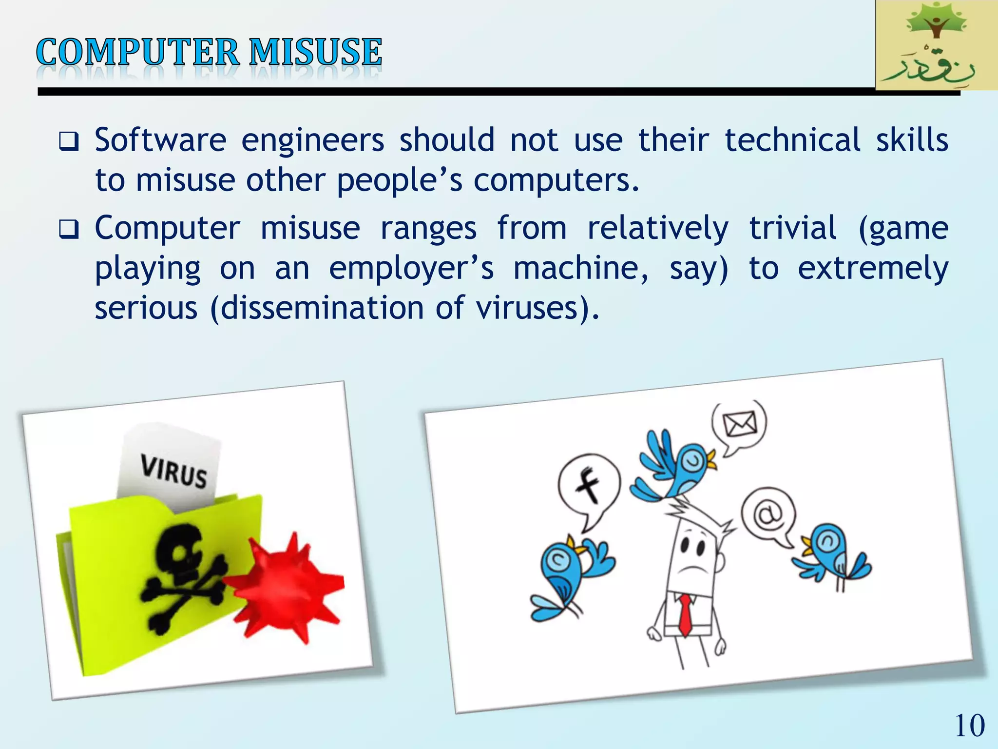 10
 Software engineers should not use their technical skills
to misuse other people’s computers.
 Computer misuse ranges from relatively trivial (game
playing on an employer’s machine, say) to extremely
serious (dissemination of viruses).
 