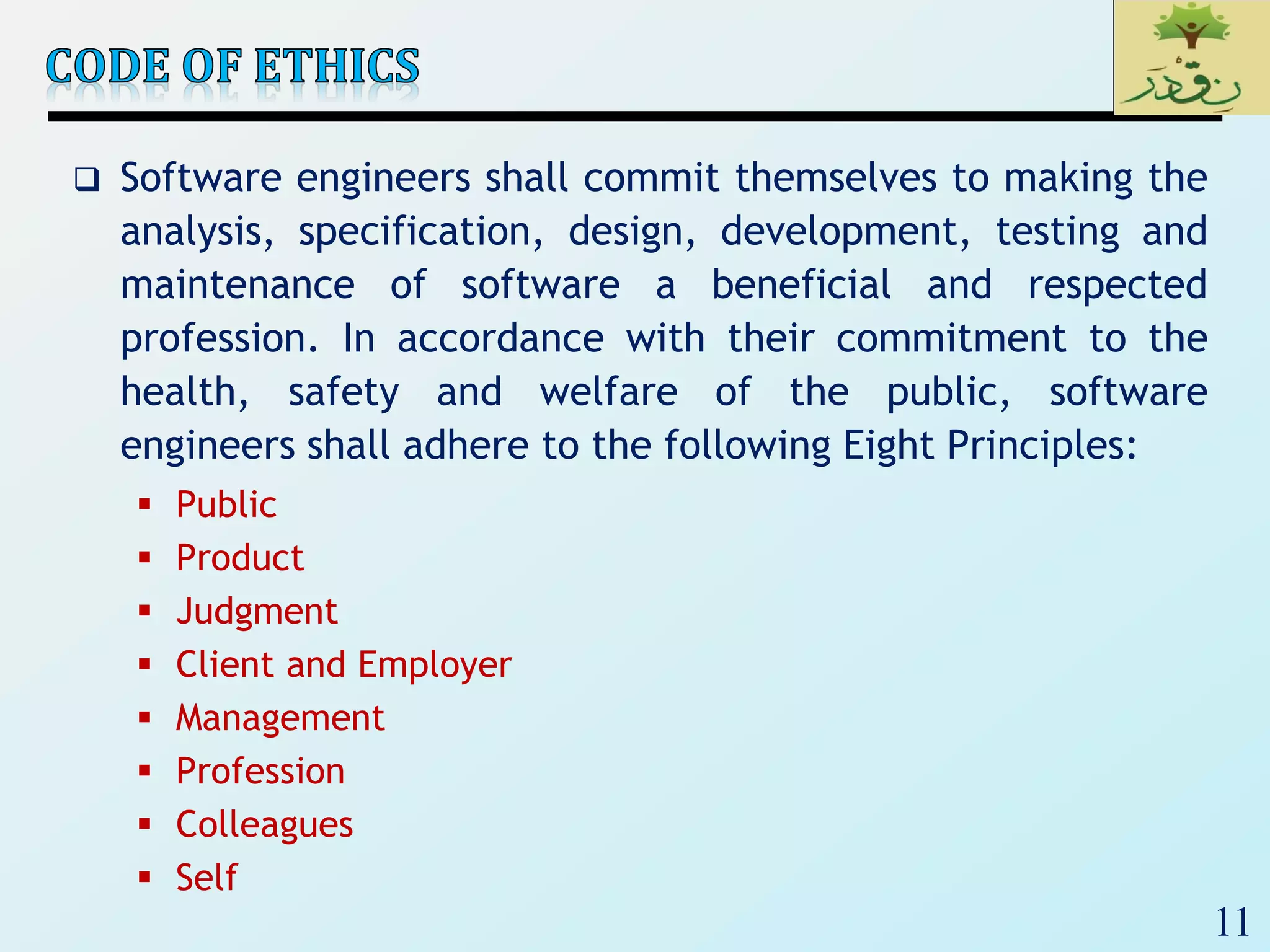 11
 Software engineers shall commit themselves to making the
analysis, specification, design, development, testing and
maintenance of software a beneficial and respected
profession. In accordance with their commitment to the
health, safety and welfare of the public, software
engineers shall adhere to the following Eight Principles:
 Public
 Product
 Judgment
 Client and Employer
 Management
 Profession
 Colleagues
 Self
 
