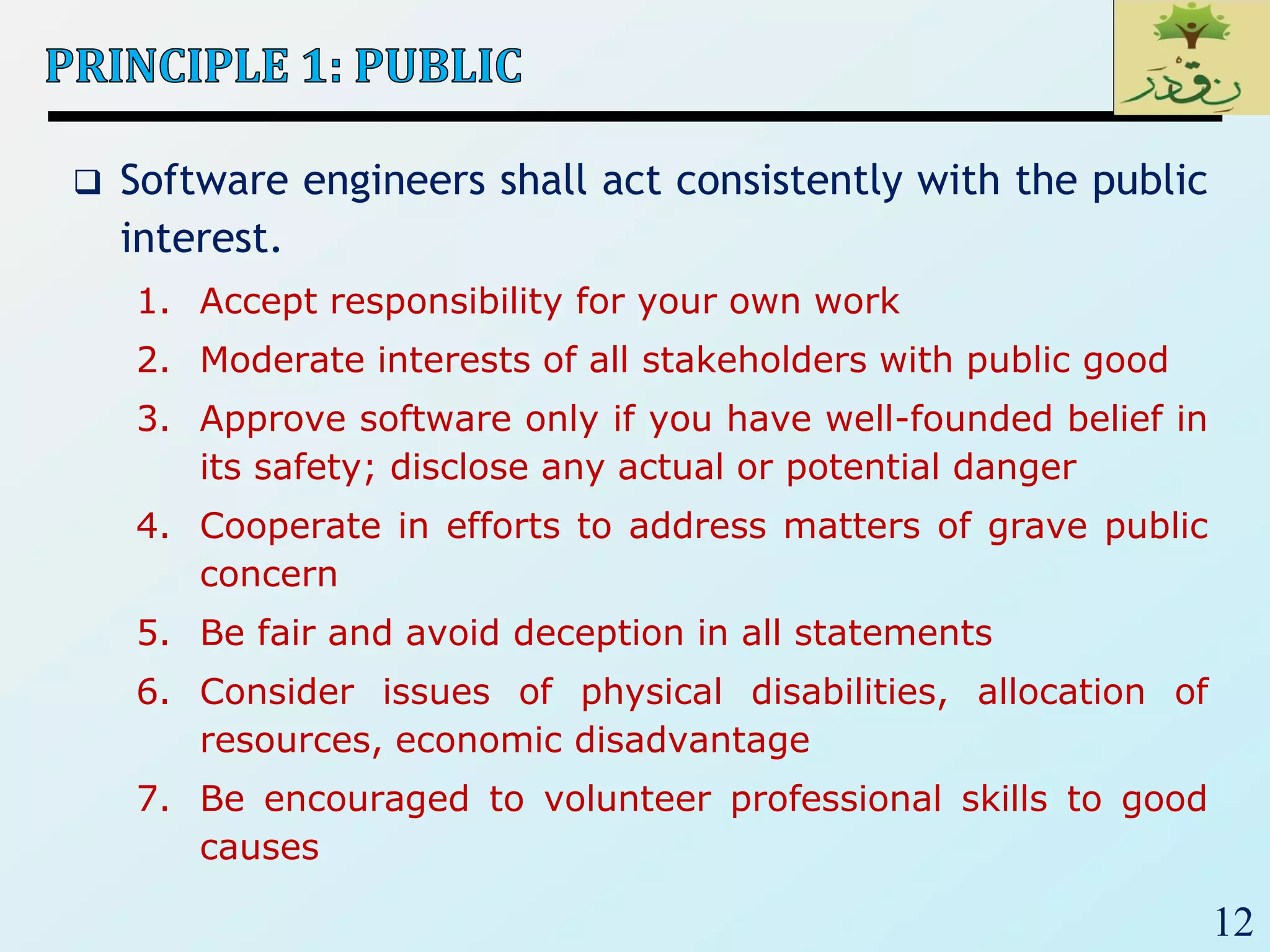 12
 Software engineers shall act consistently with the public
interest.
1. Accept responsibility for your own work
2. Moderate interests of all stakeholders with public good
3. Approve software only if you have well-founded belief in
its safety; disclose any actual or potential danger
4. Cooperate in efforts to address matters of grave public
concern
5. Be fair and avoid deception in all statements
6. Consider issues of physical disabilities, allocation of
resources, economic disadvantage
7. Be encouraged to volunteer professional skills to good
causes
 