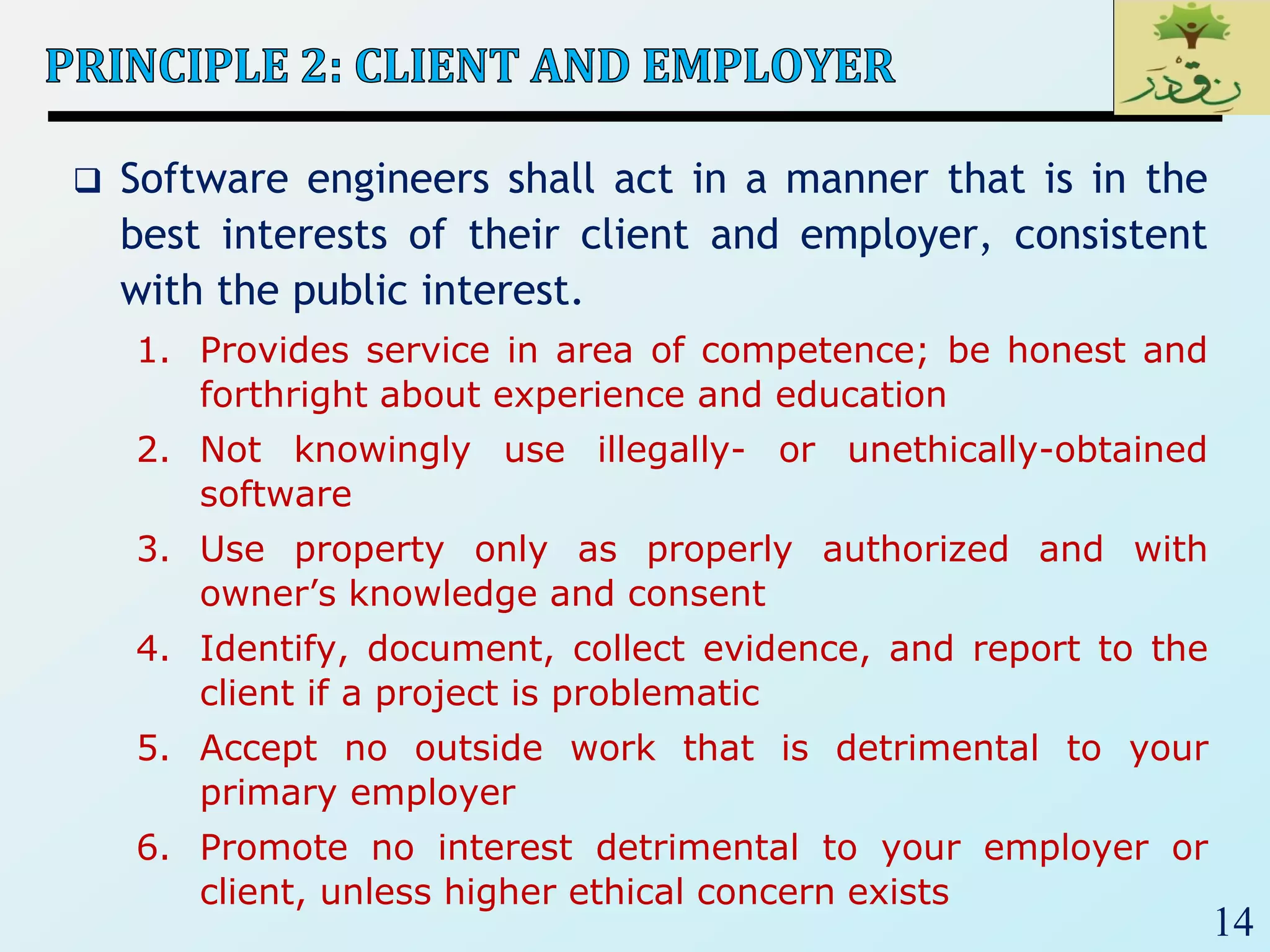 14
 Software engineers shall act in a manner that is in the
best interests of their client and employer, consistent
with the public interest.
1. Provides service in area of competence; be honest and
forthright about experience and education
2. Not knowingly use illegally- or unethically-obtained
software
3. Use property only as properly authorized and with
owner’s knowledge and consent
4. Identify, document, collect evidence, and report to the
client if a project is problematic
5. Accept no outside work that is detrimental to your
primary employer
6. Promote no interest detrimental to your employer or
client, unless higher ethical concern exists
 