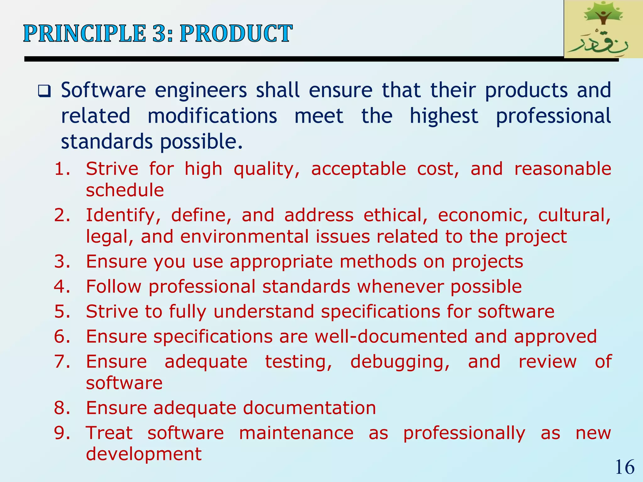 16
 Software engineers shall ensure that their products and
related modifications meet the highest professional
standards possible.
1. Strive for high quality, acceptable cost, and reasonable
schedule
2. Identify, define, and address ethical, economic, cultural,
legal, and environmental issues related to the project
3. Ensure you use appropriate methods on projects
4. Follow professional standards whenever possible
5. Strive to fully understand specifications for software
6. Ensure specifications are well-documented and approved
7. Ensure adequate testing, debugging, and review of
software
8. Ensure adequate documentation
9. Treat software maintenance as professionally as new
development
 