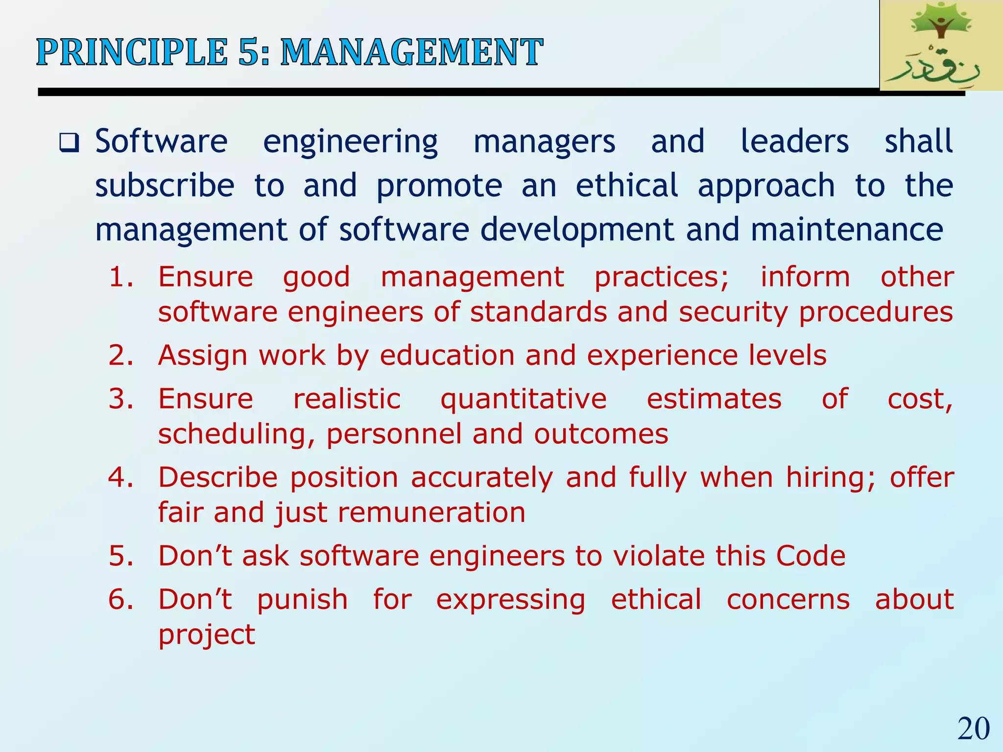 20
 Software engineering managers and leaders shall
subscribe to and promote an ethical approach to the
management of software development and maintenance
1. Ensure good management practices; inform other
software engineers of standards and security procedures
2. Assign work by education and experience levels
3. Ensure realistic quantitative estimates of cost,
scheduling, personnel and outcomes
4. Describe position accurately and fully when hiring; offer
fair and just remuneration
5. Don’t ask software engineers to violate this Code
6. Don’t punish for expressing ethical concerns about
project
 