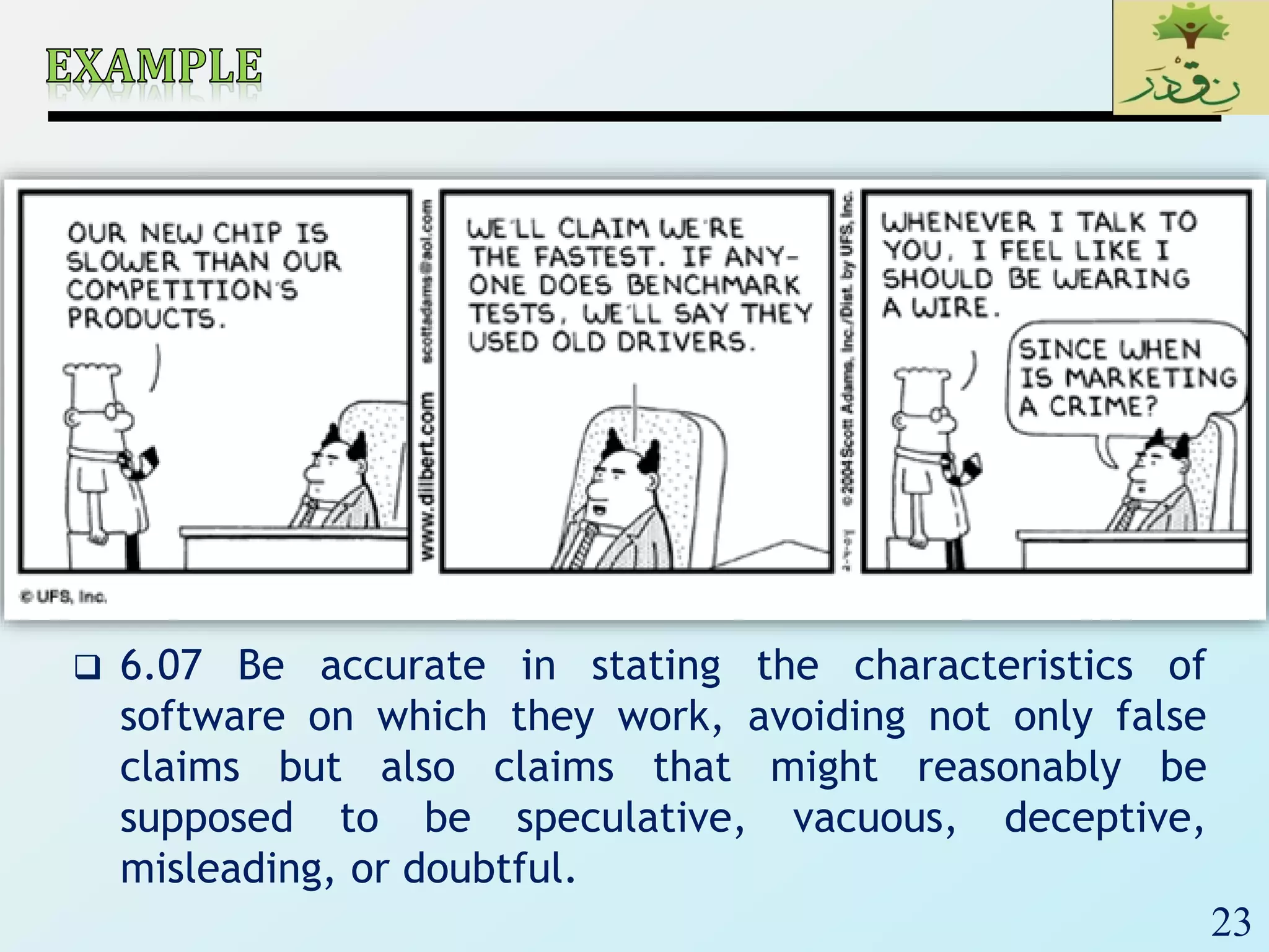 23
 6.07 Be accurate in stating the characteristics of
software on which they work, avoiding not only false
claims but also claims that might reasonably be
supposed to be speculative, vacuous, deceptive,
misleading, or doubtful.
 