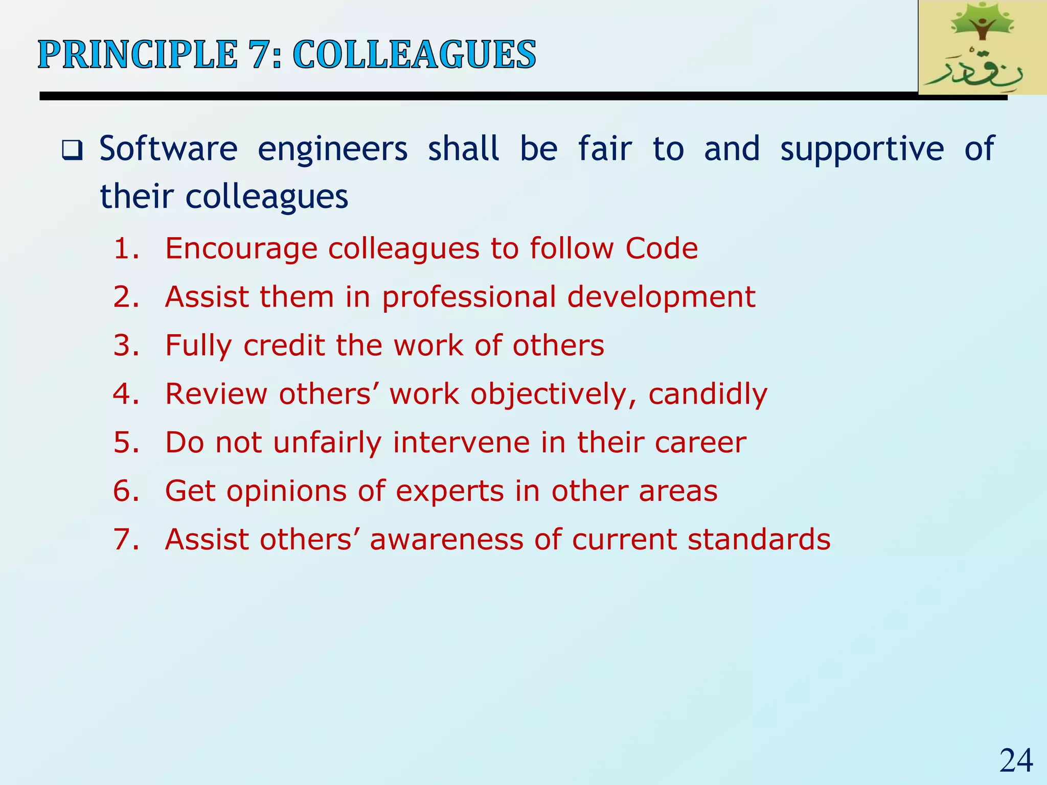 24
 Software engineers shall be fair to and supportive of
their colleagues
1. Encourage colleagues to follow Code
2. Assist them in professional development
3. Fully credit the work of others
4. Review others’ work objectively, candidly
5. Do not unfairly intervene in their career
6. Get opinions of experts in other areas
7. Assist others’ awareness of current standards
 