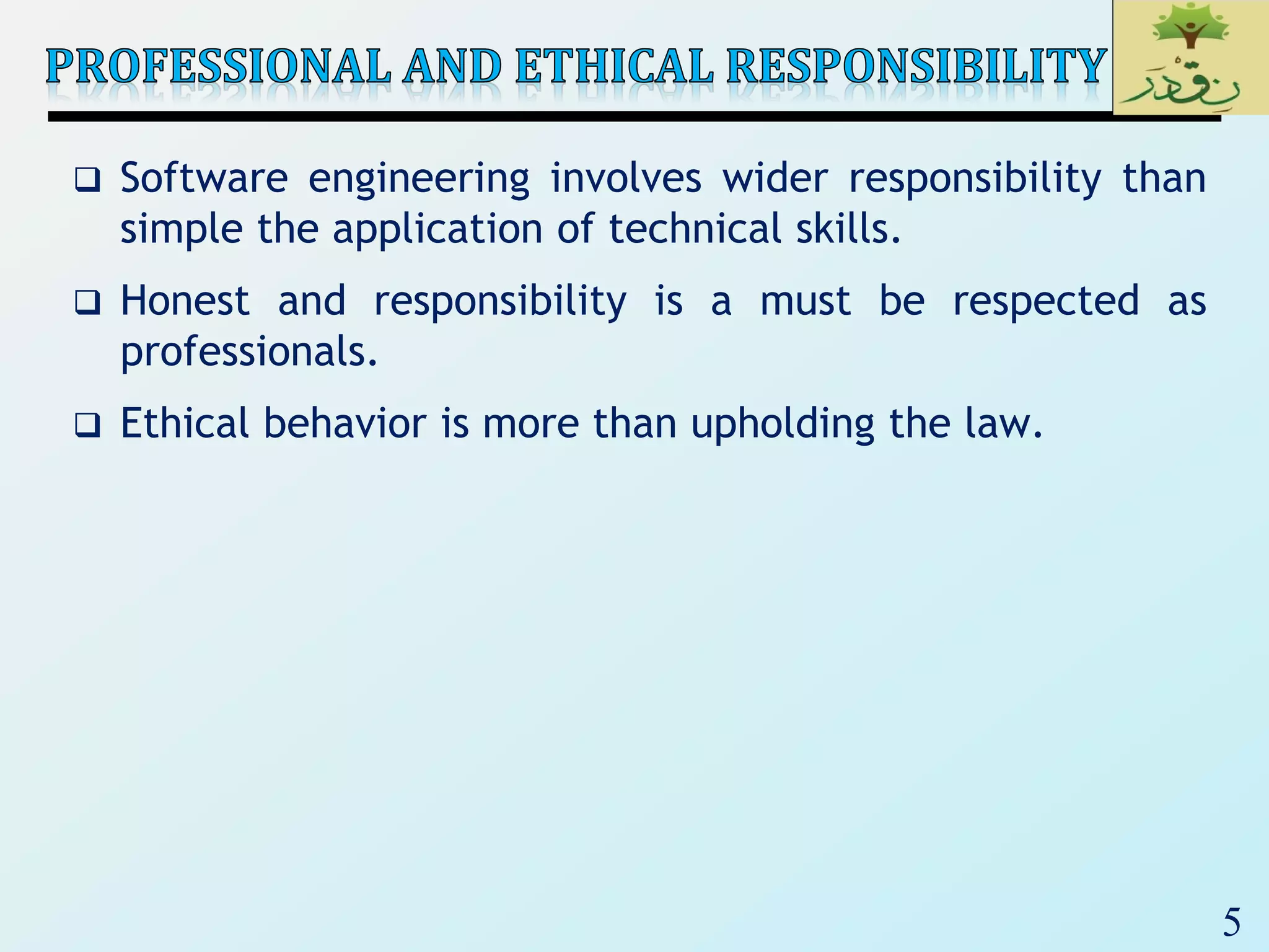 5
 Software engineering involves wider responsibility than
simple the application of technical skills.
 Honest and responsibility is a must be respected as
professionals.
 Ethical behavior is more than upholding the law.
 