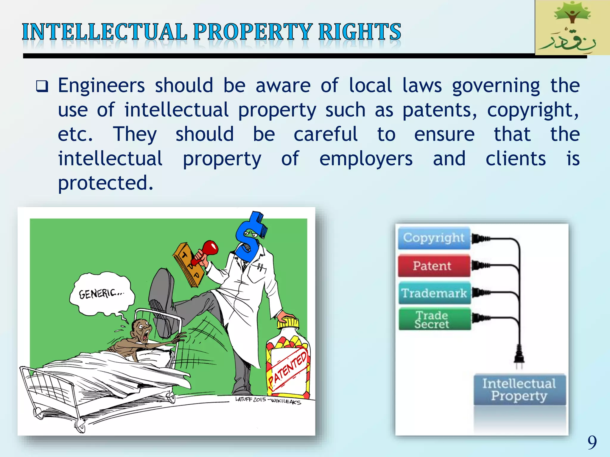 9
 Engineers should be aware of local laws governing the
use of intellectual property such as patents, copyright,
etc. They should be careful to ensure that the
intellectual property of employers and clients is
protected.
 