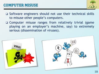 10
 Software engineers should not use their technical skills
to misuse other people’s computers.
 Computer misuse ranges from relatively trivial (game
playing on an employer’s machine, say) to extremely
serious (dissemination of viruses).
 