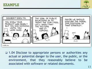 13
 1.04 Disclose to appropriate persons or authorities any
actual or potential danger to the user, the public, or the
environment, that they reasonably believe to be
associated with software or related documents.
 