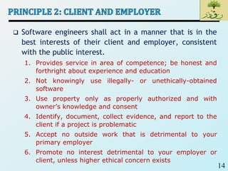 14
 Software engineers shall act in a manner that is in the
best interests of their client and employer, consistent
with the public interest.
1. Provides service in area of competence; be honest and
forthright about experience and education
2. Not knowingly use illegally- or unethically-obtained
software
3. Use property only as properly authorized and with
owner’s knowledge and consent
4. Identify, document, collect evidence, and report to the
client if a project is problematic
5. Accept no outside work that is detrimental to your
primary employer
6. Promote no interest detrimental to your employer or
client, unless higher ethical concern exists
 