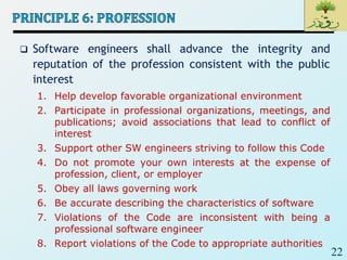 22
 Software engineers shall advance the integrity and
reputation of the profession consistent with the public
interest
1. Help develop favorable organizational environment
2. Participate in professional organizations, meetings, and
publications; avoid associations that lead to conflict of
interest
3. Support other SW engineers striving to follow this Code
4. Do not promote your own interests at the expense of
profession, client, or employer
5. Obey all laws governing work
6. Be accurate describing the characteristics of software
7. Violations of the Code are inconsistent with being a
professional software engineer
8. Report violations of the Code to appropriate authorities
 