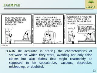 23
 6.07 Be accurate in stating the characteristics of
software on which they work, avoiding not only false
claims but also claims that might reasonably be
supposed to be speculative, vacuous, deceptive,
misleading, or doubtful.
 