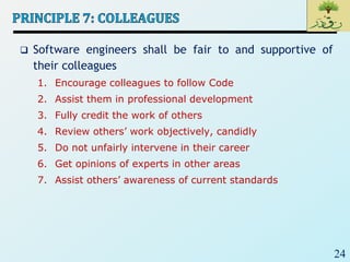 24
 Software engineers shall be fair to and supportive of
their colleagues
1. Encourage colleagues to follow Code
2. Assist them in professional development
3. Fully credit the work of others
4. Review others’ work objectively, candidly
5. Do not unfairly intervene in their career
6. Get opinions of experts in other areas
7. Assist others’ awareness of current standards
 