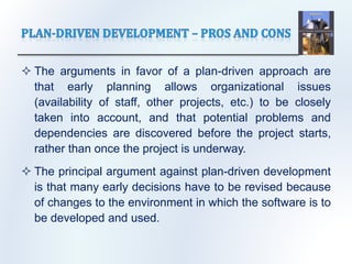  The arguments in favor of a plan-driven approach are
that early planning allows organizational issues
(availability of staff, other projects, etc.) to be closely
taken into account, and that potential problems and
dependencies are discovered before the project starts,
rather than once the project is underway.
 The principal argument against plan-driven development
is that many early decisions have to be revised because
of changes to the environment in which the software is to
be developed and used.
 